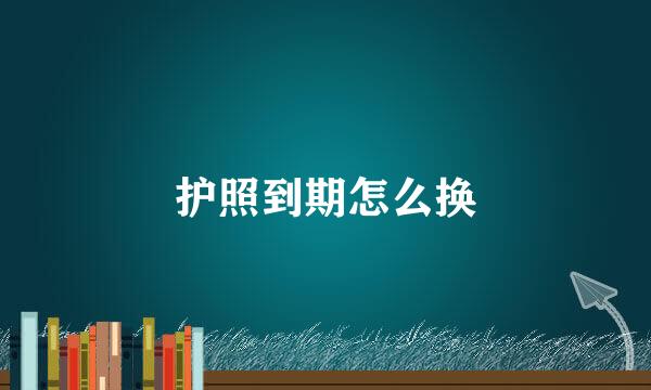 护照到期怎么换