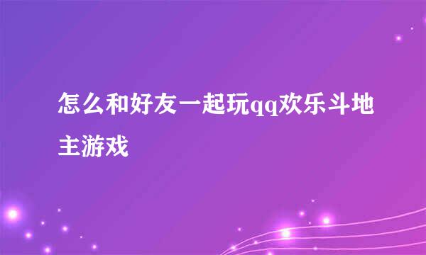 怎么和好友一起玩qq欢乐斗地主游戏
