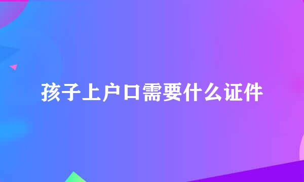 孩子上户口需要什么证件