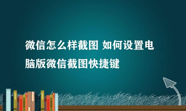 微信怎么样截图 如何设置电脑版微信截图快捷键
