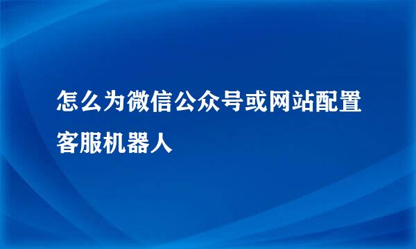 怎么为微信公众号或网站配置客服机器人