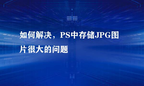 如何解决，PS中存储JPG图片很大的问题