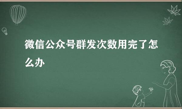 微信公众号群发次数用完了怎么办