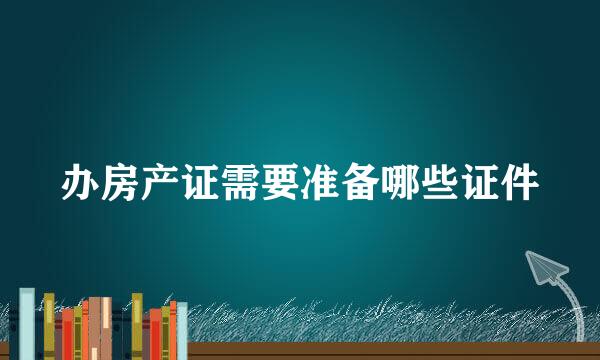 办房产证需要准备哪些证件