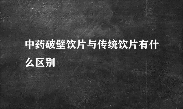 中药破壁饮片与传统饮片有什么区别
