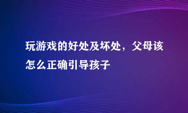 玩游戏的好处及坏处，父母该怎么正确引导孩子