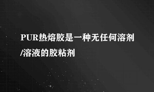 PUR热熔胶是一种无任何溶剂/溶液的胶粘剂