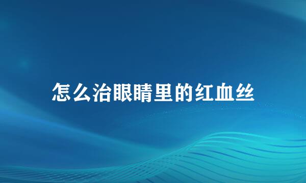 怎么治眼睛里的红血丝