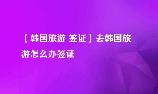 【韩国旅游 签证】去韩国旅游怎么办签证