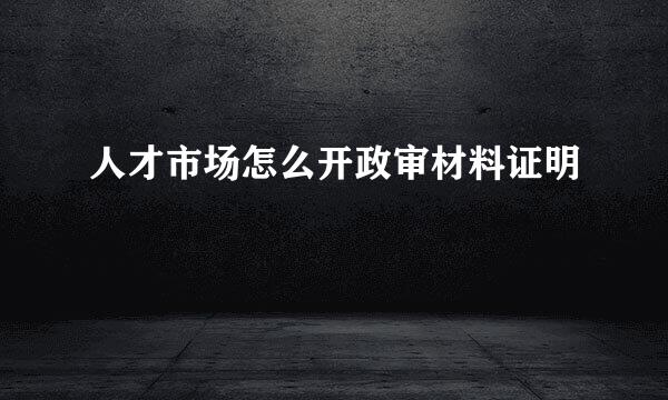 人才市场怎么开政审材料证明