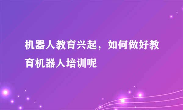 机器人教育兴起，如何做好教育机器人培训呢