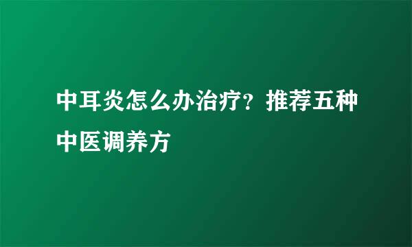 中耳炎怎么办治疗？推荐五种中医调养方