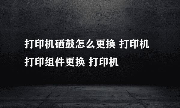 打印机硒鼓怎么更换 打印机打印组件更换 打印机
