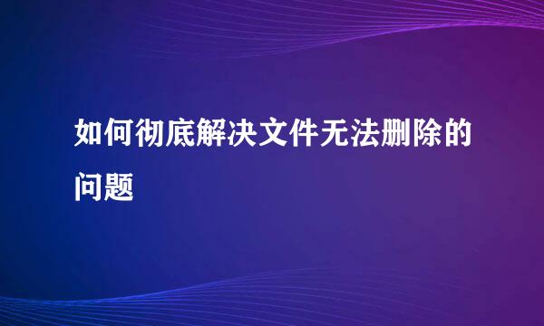 如何彻底解决文件无法删除的问题