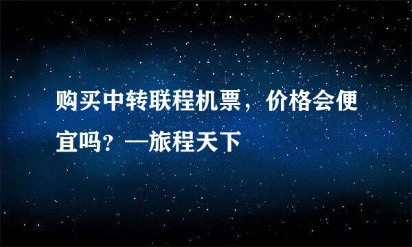 购买中转联程机票，价格会便宜吗？—旅程天下