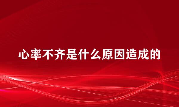 心率不齐是什么原因造成的