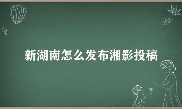 新湖南怎么发布湘影投稿