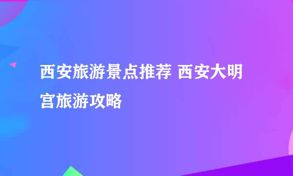 西安旅游景点推荐 西安大明宫旅游攻略