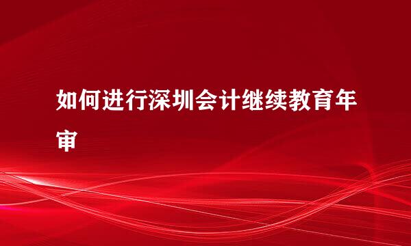 如何进行深圳会计继续教育年审