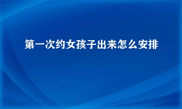 第一次约女孩子出来怎么安排