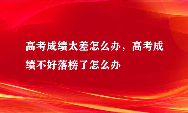 高考成绩太差怎么办，高考成绩不好落榜了怎么办