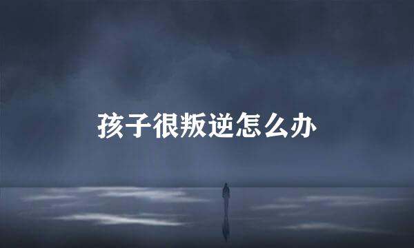 孩子很叛逆怎么办