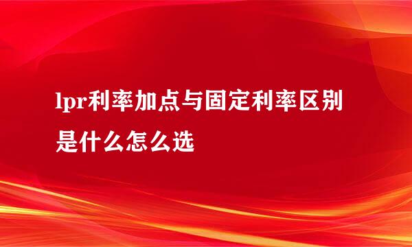 lpr利率加点与固定利率区别是什么怎么选