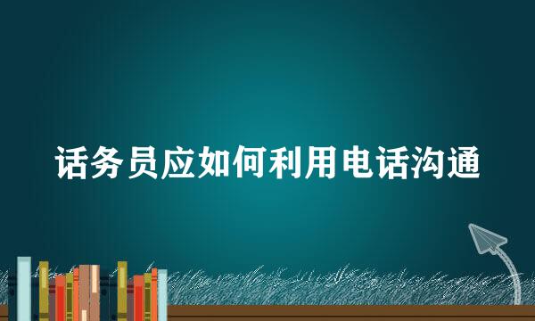 话务员应如何利用电话沟通