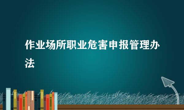 作业场所职业危害申报管理办法
