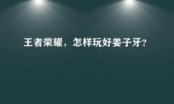 王者荣耀，怎样玩好姜子牙？​