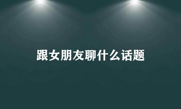 跟女朋友聊什么话题