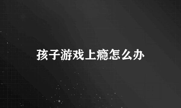 孩子游戏上瘾怎么办