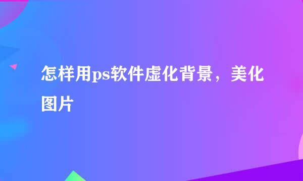 怎样用ps软件虚化背景，美化图片