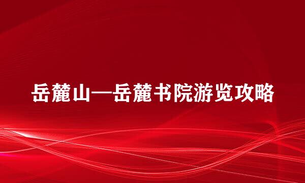 岳麓山—岳麓书院游览攻略