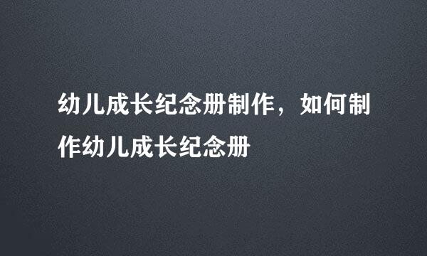 幼儿成长纪念册制作，如何制作幼儿成长纪念册
