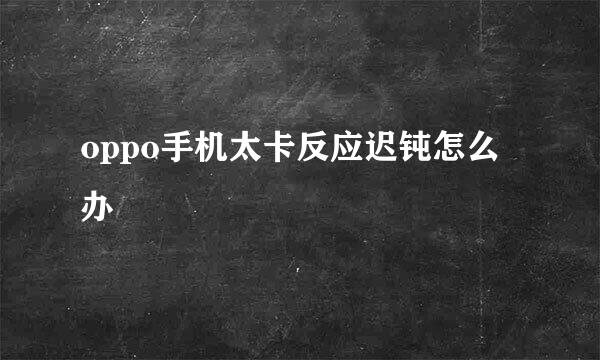 oppo手机太卡反应迟钝怎么办