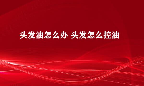 头发油怎么办 头发怎么控油