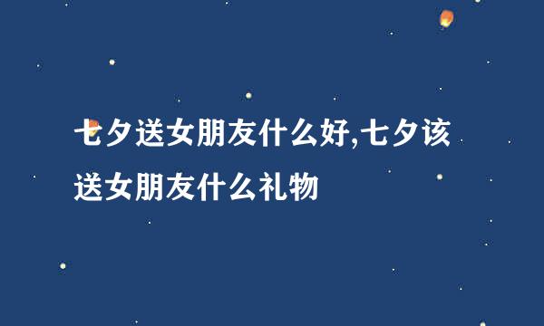 七夕送女朋友什么好,七夕该送女朋友什么礼物