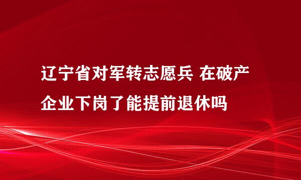 辽宁省对军转志愿兵 在破产企业下岗了能提前退休吗