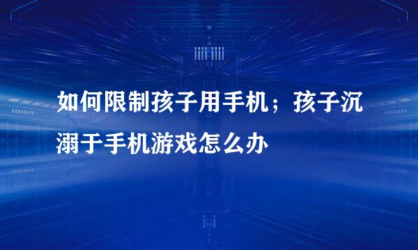 如何限制孩子用手机；孩子沉溺于手机游戏怎么办