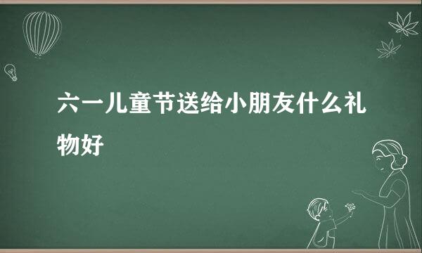 六一儿童节送给小朋友什么礼物好