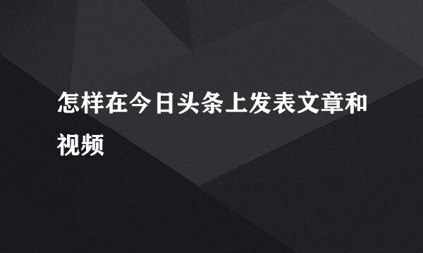 怎样在今日头条上发表文章和视频