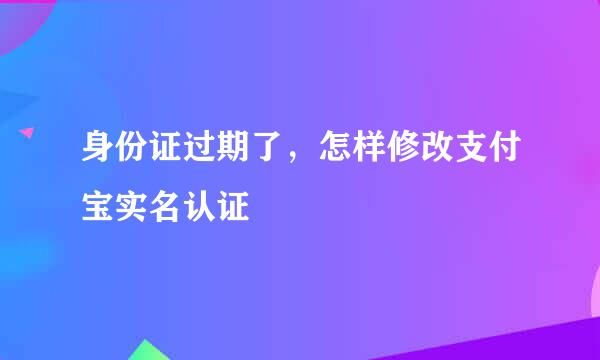 身份证过期了，怎样修改支付宝实名认证