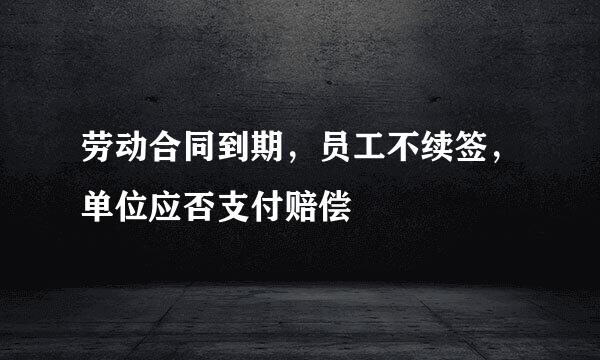 劳动合同到期，员工不续签，单位应否支付赔偿