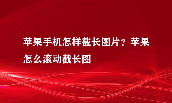 苹果手机怎样截长图片？苹果怎么滚动截长图