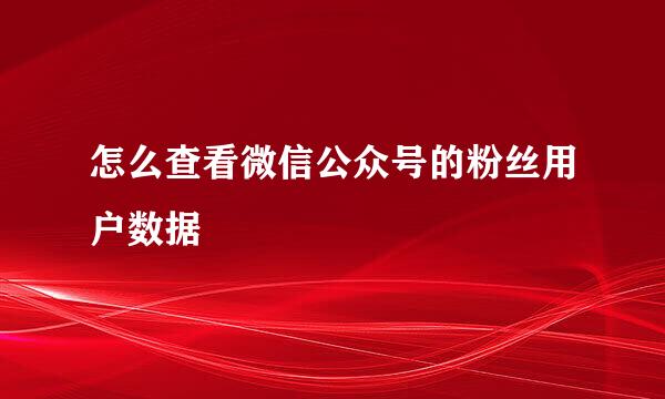 怎么查看微信公众号的粉丝用户数据