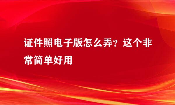 证件照电子版怎么弄？这个非常简单好用