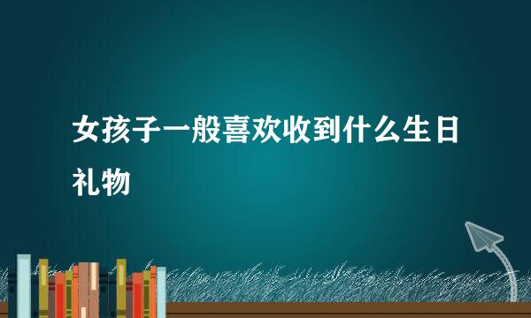 女孩子一般喜欢收到什么生日礼物