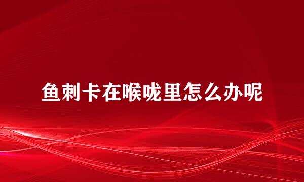 鱼刺卡在喉咙里怎么办呢