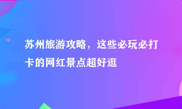 苏州旅游攻略，这些必玩必打卡的网红景点超好逛